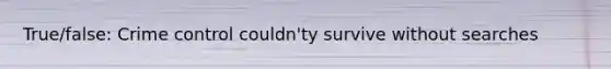 True/false: Crime control couldn'ty survive without searches