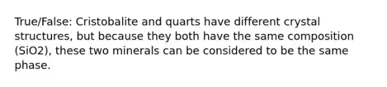 True/False: Cristobalite and quarts have different crystal structures, but because they both have the same composition (SiO2), these two minerals can be considered to be the same phase.
