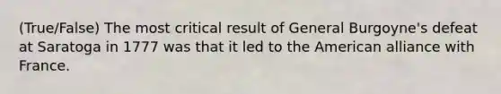 (True/False) The most critical result of General Burgoyne's defeat at Saratoga in 1777 was that it led to the American alliance with France.