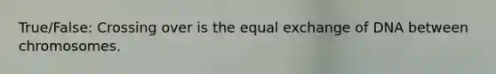 True/False: Crossing over is the equal exchange of DNA between chromosomes.