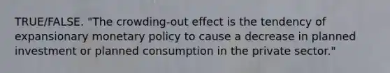 TRUE/FALSE. "The crowding-out effect is the tendency of expansionary monetary policy to cause a decrease in planned investment or planned consumption in the private sector."