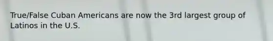 True/False Cuban Americans are now the 3rd largest group of Latinos in the U.S.
