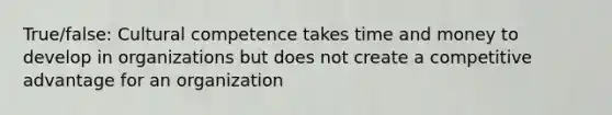 True/false: Cultural competence takes time and money to develop in organizations but does not create a competitive advantage for an organization