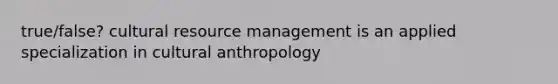 true/false? cultural resource management is an applied specialization in cultural anthropology