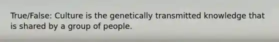 True/False: Culture is the genetically transmitted knowledge that is shared by a group of people.