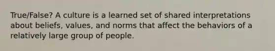 True/False? A culture is a learned set of shared interpretations about beliefs, values, and norms that affect the behaviors of a relatively large group of people.