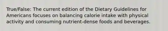 True/False: The current edition of the Dietary Guidelines for Americans focuses on balancing calorie intake with physical activity and consuming nutrient-dense foods and beverages.