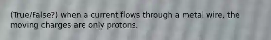 (True/False?) when a current flows through a metal wire, the moving charges are only protons.