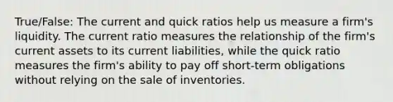 True/False: The current and quick ratios help us measure a firm's liquidity. The current ratio measures the relationship of the firm's current assets to its current liabilities, while the quick ratio measures the firm's ability to pay off short-term obligations without relying on the sale of inventories.