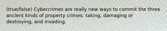 (true/false) Cybercrimes are really new ways to commit the three ancient kinds of property crimes: taking, damaging or destroying, and invading.