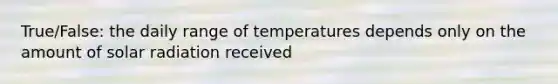 True/False: the daily range of temperatures depends only on the amount of solar radiation received