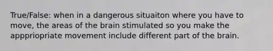 True/False: when in a dangerous situaiton where you have to move, the areas of the brain stimulated so you make the apppriopriate movement include different part of the brain.