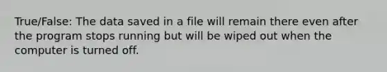 True/False: The data saved in a file will remain there even after the program stops running but will be wiped out when the computer is turned off.