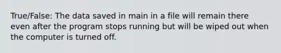 True/False: The data saved in main in a file will remain there even after the program stops running but will be wiped out when the computer is turned off.