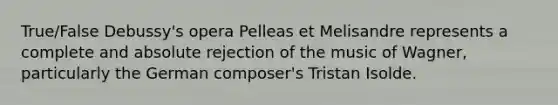 True/False Debussy's opera Pelleas et Melisandre represents a complete and absolute rejection of the music of Wagner, particularly the German composer's Tristan Isolde.