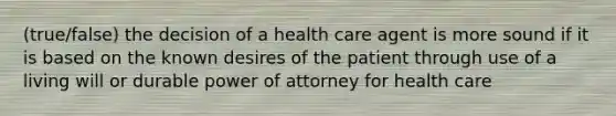 (true/false) the decision of a health care agent is more sound if it is based on the known desires of the patient through use of a living will or durable power of attorney for health care