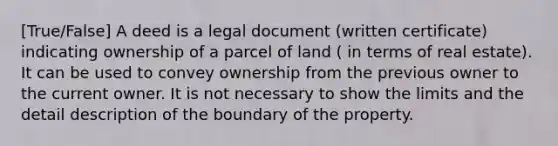 [True/False] A deed is a legal document (written certificate) indicating ownership of a parcel of land ( in terms of real estate). It can be used to convey ownership from the previous owner to the current owner. It is not necessary to show the limits and the detail description of the boundary of the property.