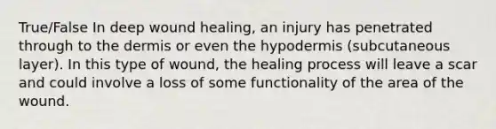 True/False In deep wound healing, an injury has penetrated through to the dermis or even the hypodermis (subcutaneous layer). In this type of wound, the healing process will leave a scar and could involve a loss of some functionality of the area of the wound.