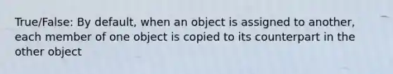 True/False: By default, when an object is assigned to another, each member of one object is copied to its counterpart in the other object