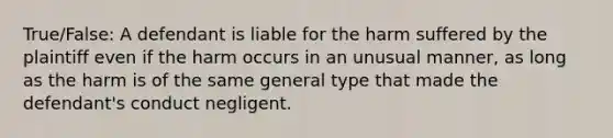 True/False: A defendant is liable for the harm suffered by the plaintiff even if the harm occurs in an unusual manner, as long as the harm is of the same general type that made the defendant's conduct negligent.