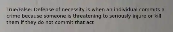 True/False: Defense of necessity is when an individual commits a crime because someone is threatening to seriously injure or kill them if they do not commit that act