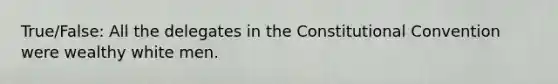 True/False: All the delegates in the Constitutional Convention were wealthy white men.