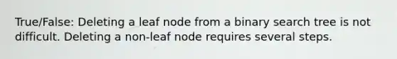 True/False: Deleting a leaf node from a binary search tree is not difficult. Deleting a non-leaf node requires several steps.