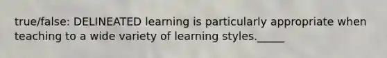 true/false: DELINEATED learning is particularly appropriate when teaching to a wide variety of learning styles._____