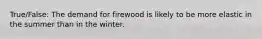 True/False: The demand for firewood is likely to be more elastic in the summer than in the winter.