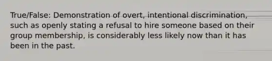 True/False: Demonstration of overt, intentional discrimination, such as openly stating a refusal to hire someone based on their group membership, is considerably less likely now than it has been in the past.