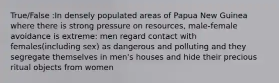 True/False :In densely populated areas of Papua New Guinea where there is strong pressure on resources, male-female avoidance is extreme: men regard contact with females(including sex) as dangerous and polluting and they segregate themselves in men's houses and hide their precious ritual objects from women