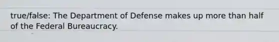 true/false: The Department of Defense makes up more than half of the Federal Bureaucracy.