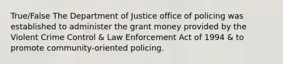 True/False The Department of Justice office of policing was established to administer the grant money provided by the Violent Crime Control & Law Enforcement Act of 1994 & to promote community-oriented policing.