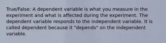 True/False: A dependent variable is what you measure in the experiment and what is affected during the experiment. The dependent variable responds to the independent variable. It is called dependent because it "depends" on the independent variable.