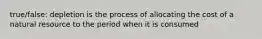 true/false: depletion is the process of allocating the cost of a natural resource to the period when it is consumed