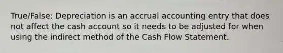 True/False: Depreciation is an accrual accounting entry that does not affect the cash account so it needs to be adjusted for when using the indirect method of the Cash Flow Statement.