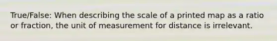 True/False: When describing the scale of a printed map as a ratio or fraction, the unit of measurement for distance is irrelevant.