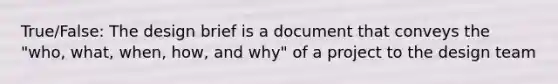 True/False: The design brief is a document that conveys the "who, what, when, how, and why" of a project to the design team