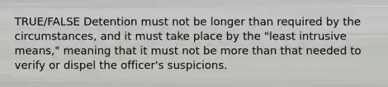 TRUE/FALSE Detention must not be longer than required by the circumstances, and it must take place by the "least intrusive means," meaning that it must not be more than that needed to verify or dispel the officer's suspicions.