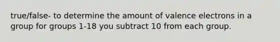 true/false- to determine the amount of valence electrons in a group for groups 1-18 you subtract 10 from each group.