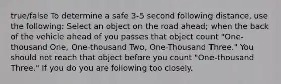 true/false To determine a safe 3-5 second following distance, use the following: Select an object on the road ahead; when the back of the vehicle ahead of you passes that object count "One-thousand One, One-thousand Two, One-Thousand Three." You should not reach that object before you count "One-thousand Three." If you do you are following too closely.