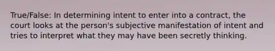 True/False: In determining intent to enter into a contract, the court looks at the person's subjective manifestation of intent and tries to interpret what they may have been secretly thinking.