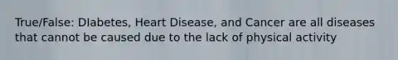 True/False: DIabetes, Heart Disease, and Cancer are all diseases that cannot be caused due to the lack of physical activity