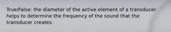 True/False: the diameter of the active element of a transducer helps to determine the frequency of the sound that the transducer creates.