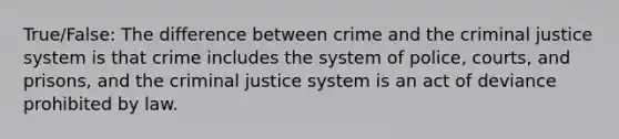 True/False: The difference between crime and the criminal justice system is that crime includes the system of police, courts, and prisons, and the criminal justice system is an act of deviance prohibited by law.