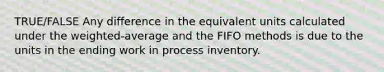 TRUE/FALSE Any difference in the equivalent units calculated under the weighted-average and the FIFO methods is due to the units in the ending work in process inventory.