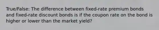 True/False: The difference between fixed-rate premium bonds and fixed-rate discount bonds is if the coupon rate on the bond is higher or lower than the market yield?