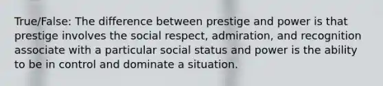 True/False: The difference between prestige and power is that prestige involves the social respect, admiration, and recognition associate with a particular social status and power is the ability to be in control and dominate a situation.