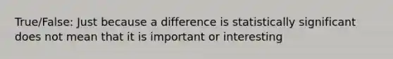 True/False: Just because a difference is statistically significant does not mean that it is important or interesting