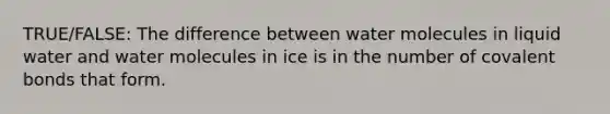 TRUE/FALSE: The difference between water molecules in liquid water and water molecules in ice is in the number of covalent bonds that form.